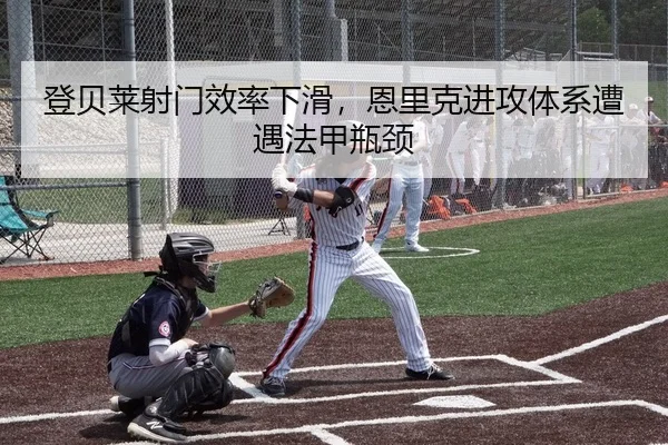 登贝莱射门效率下滑，恩里克进攻体系遭遇法甲瓶颈