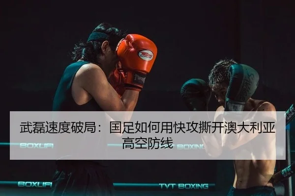 武磊速度破局：国足如何用快攻撕开澳大利亚高空防线